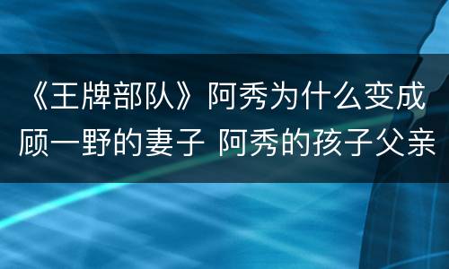 《王牌部队》阿秀为什么变成顾一野的妻子 阿秀的孩子父亲是谁