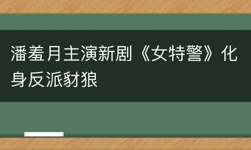 潘羞月主演新剧《女特警》化身反派豺狼