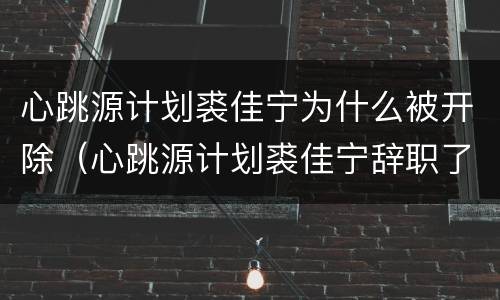 心跳源计划裘佳宁为什么被开除（心跳源计划裘佳宁辞职了吗）