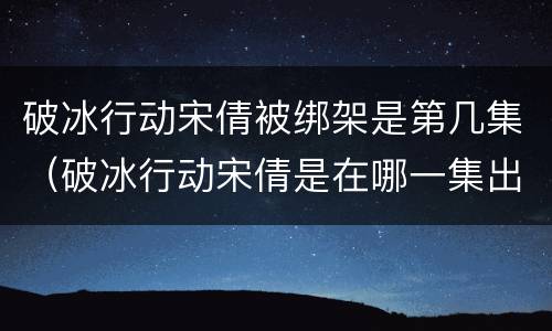 破冰行动宋倩被绑架是第几集（破冰行动宋倩是在哪一集出现的）