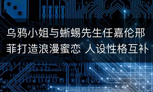 乌鸦小姐与蜥蜴先生任嘉伦邢菲打造浪漫蜜恋 人设性格互补特点独出