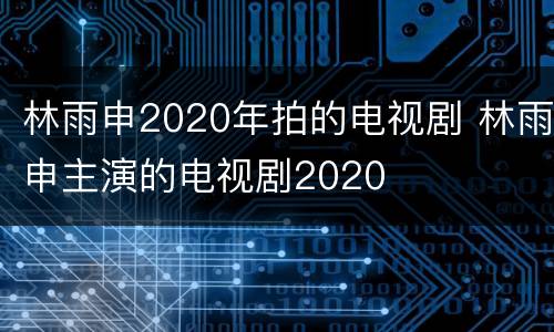 林雨申2020年拍的电视剧 林雨申主演的电视剧2020