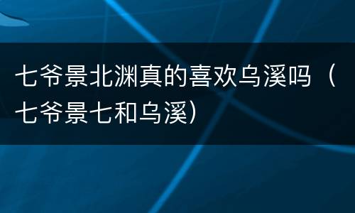 七爷景北渊真的喜欢乌溪吗（七爷景七和乌溪）