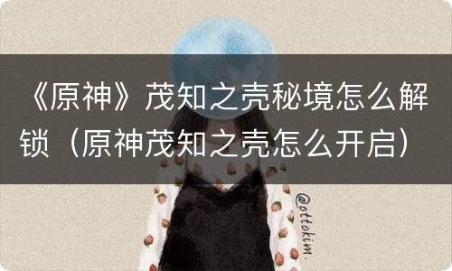 《原神》茂知之壳秘境怎么解锁（原神茂知之壳怎么开启）