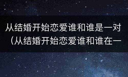 从结婚开始恋爱谁和谁是一对（从结婚开始恋爱谁和谁在一起了）