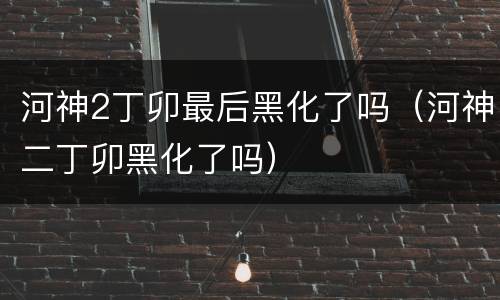 河神2丁卯最后黑化了吗（河神二丁卯黑化了吗）