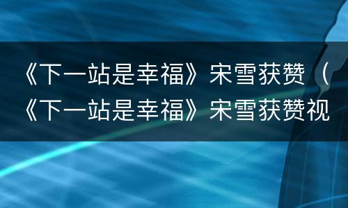 《下一站是幸福》宋雪获赞（《下一站是幸福》宋雪获赞视频）