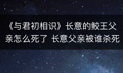 《与君初相识》长意的鲛王父亲怎么死了 长意父亲被谁杀死的