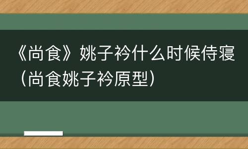 《尚食》姚子衿什么时候侍寝（尚食姚子衿原型）