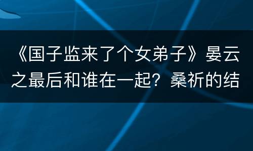 《国子监来了个女弟子》晏云之最后和谁在一起？桑祈的结局是什么？