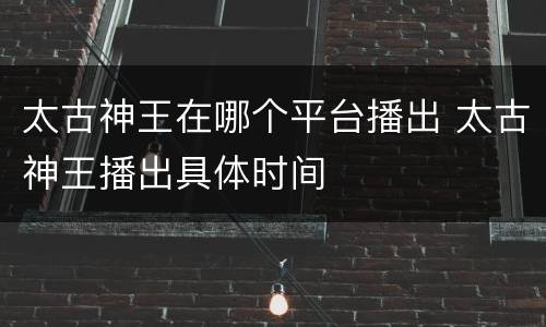太古神王在哪个平台播出 太古神王播出具体时间