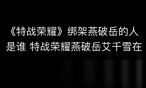 《特战荣耀》绑架燕破岳的人是谁 特战荣耀燕破岳艾千雪在一起了吗
