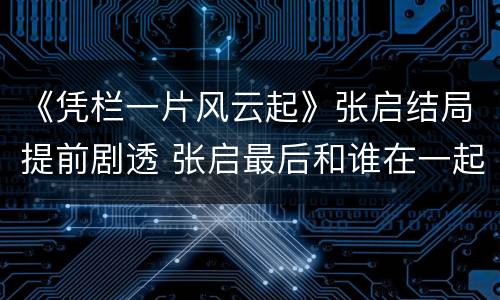 《凭栏一片风云起》张启结局提前剧透 张启最后和谁在一起