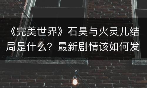 《完美世界》石昊与火灵儿结局是什么？最新剧情该如何发展？