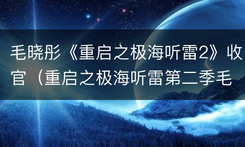 毛晓彤《重启之极海听雷2》收官（重启之极海听雷第二季毛晓彤）