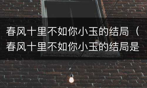 春风十里不如你小玉的结局（春风十里不如你小玉的结局是啥）