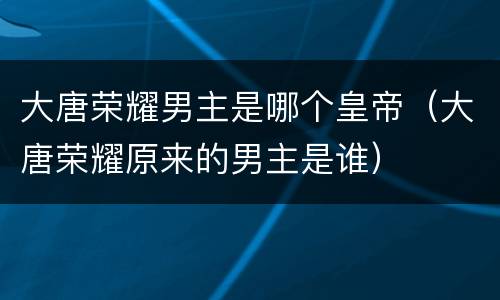 大唐荣耀男主是哪个皇帝（大唐荣耀原来的男主是谁）