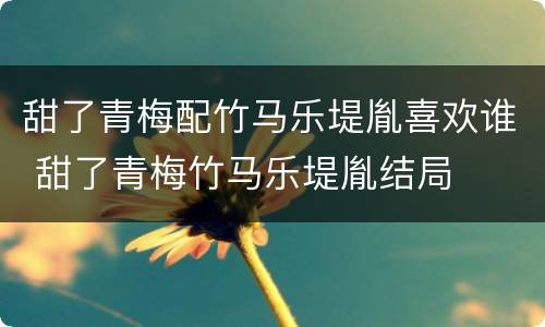 甜了青梅配竹马乐堤胤喜欢谁 甜了青梅竹马乐堤胤结局
