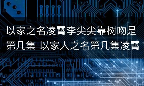 以家之名凌霄李尖尖靠树吻是第几集 以家人之名第几集凌霄尖尖在一起接吻