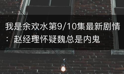 我是余欢水第9/10集最新剧情：赵经理怀疑魏总是内鬼