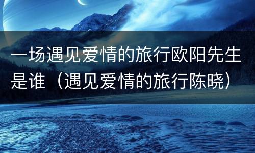 一场遇见爱情的旅行欧阳先生是谁（遇见爱情的旅行陈晓）