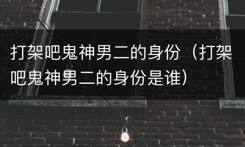 打架吧鬼神男二的身份（打架吧鬼神男二的身份是谁）