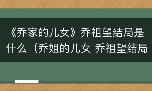 《乔家的儿女》乔祖望结局是什么（乔姐的儿女 乔祖望结局）