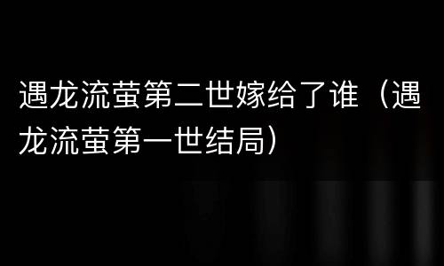 遇龙流萤第二世嫁给了谁（遇龙流萤第一世结局）