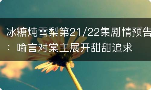 冰糖炖雪梨第21/22集剧情预告：喻言对棠主展开甜甜追求