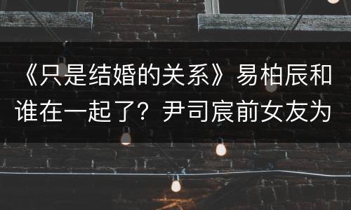 《只是结婚的关系》易柏辰和谁在一起了？尹司宸前女友为什么回来？