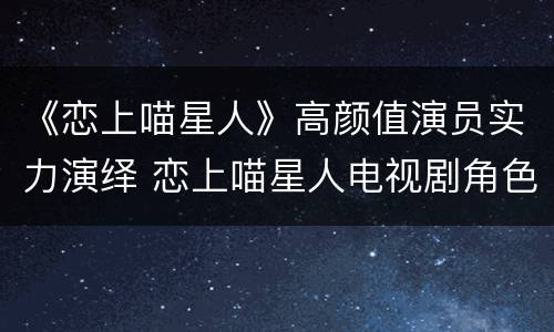 《恋上喵星人》高颜值演员实力演绎 恋上喵星人电视剧角色介绍