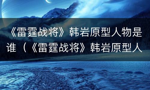 《雷霆战将》韩岩原型人物是谁（《雷霆战将》韩岩原型人物是谁扮演的）