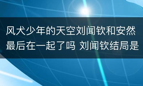 风犬少年的天空刘闻钦和安然最后在一起了吗 刘闻钦结局是什么