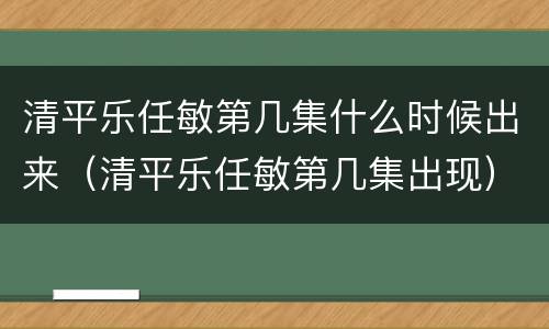 清平乐任敏第几集什么时候出来（清平乐任敏第几集出现）