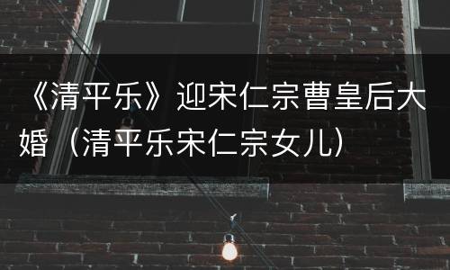 《清平乐》迎宋仁宗曹皇后大婚（清平乐宋仁宗女儿）