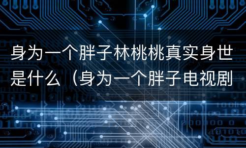 身为一个胖子林桃桃真实身世是什么（身为一个胖子电视剧桃桃是谁的女儿）
