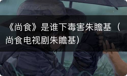 《尚食》是谁下毒害朱瞻基（尚食电视剧朱瞻基）