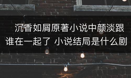 ​沉香如屑原著小说中颜淡跟谁在一起了 小说结局是什么剧透