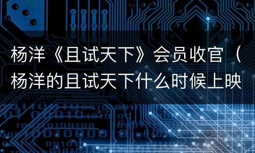杨洋《且试天下》会员收官（杨洋的且试天下什么时候上映）