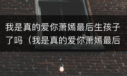 我是真的爱你萧嫣最后生孩子了吗（我是真的爱你萧嫣最后生孩子了吗是第几集）