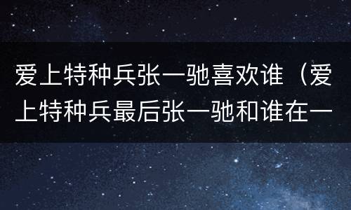 爱上特种兵张一驰喜欢谁（爱上特种兵最后张一驰和谁在一起了）