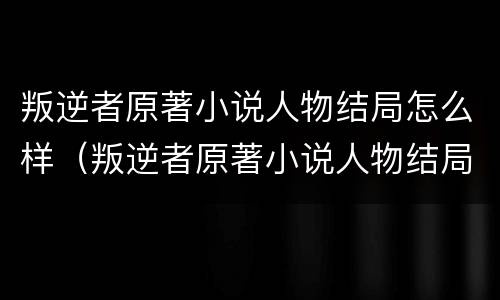 叛逆者原著小说人物结局怎么样（叛逆者原著小说人物结局怎么样了）