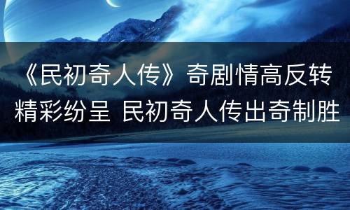 《民初奇人传》奇剧情高反转精彩纷呈 民初奇人传出奇制胜