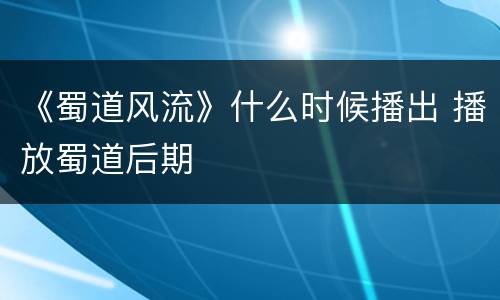 《蜀道风流》什么时候播出 播放蜀道后期