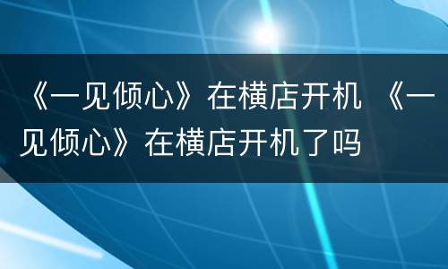 《一见倾心》在横店开机 《一见倾心》在横店开机了吗