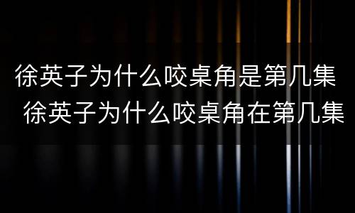 徐英子为什么咬桌角是第几集 徐英子为什么咬桌角在第几集
