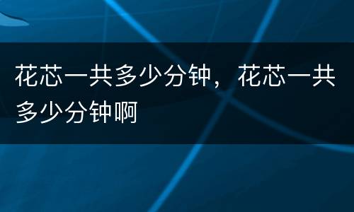 花芯一共多少分钟，花芯一共多少分钟啊