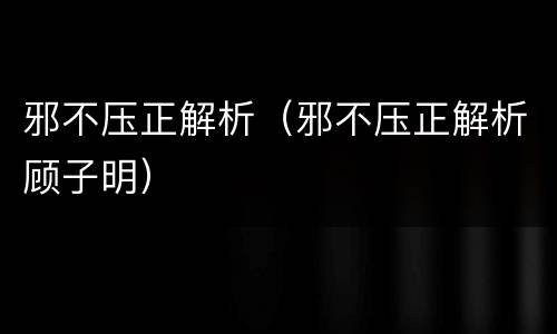 邪不压正解析（邪不压正解析顾子明）