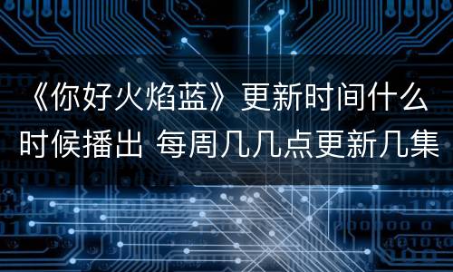 《你好火焰蓝》更新时间什么时候播出 每周几几点更新几集