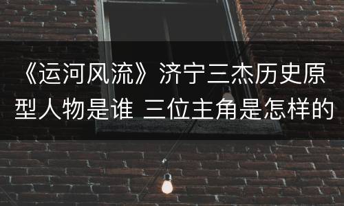 《运河风流》济宁三杰历史原型人物是谁 三位主角是怎样的人